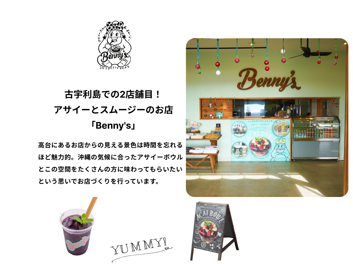 古宇利島での2店舗目！アサイーとスムージーのお店「Benny's」味はもちろん、古宇利島だからこそできる体験ができることにこだわった2店舗目は、アサイーとスムージーのお店「Benny's」。KOURI SHRIMPと並んで、古宇利島での体験が非日常となるお店づくりを目指しています。