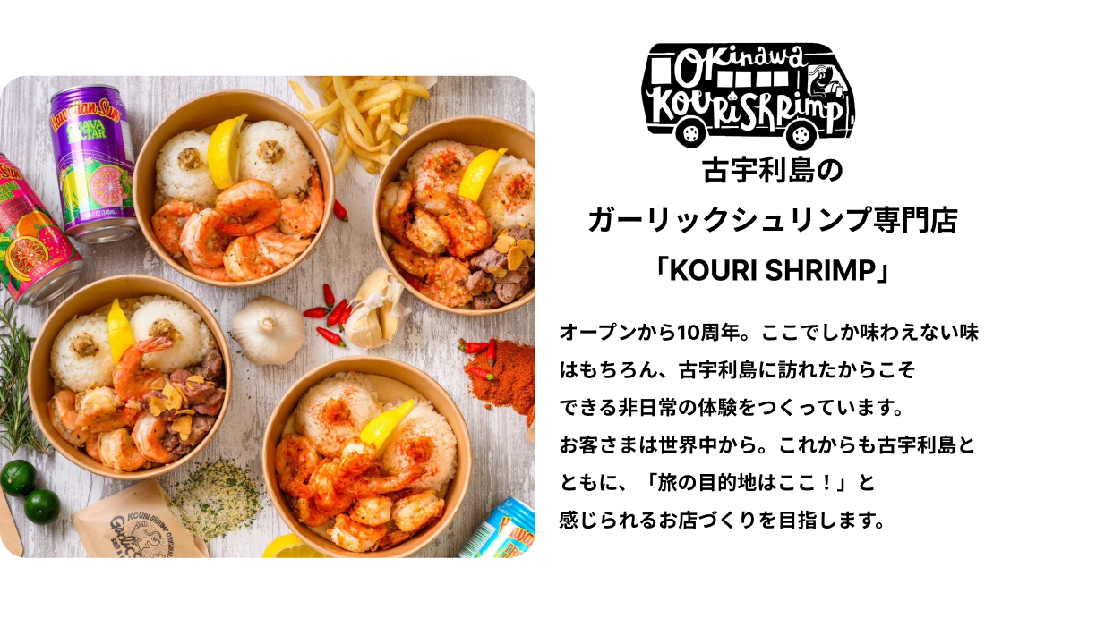 古宇利島のガーリックシュリンプ専門店「KOURI SHRIMP」オープンから10周年。ここでしか味わえない味はもちろん、古宇利島に訪れたからこそできる非日常の体験をつくっています。お客さまは世界中から。これからも古宇利島とともに、「旅の目的地はここ！」と感じられるお店づくりを目指します。