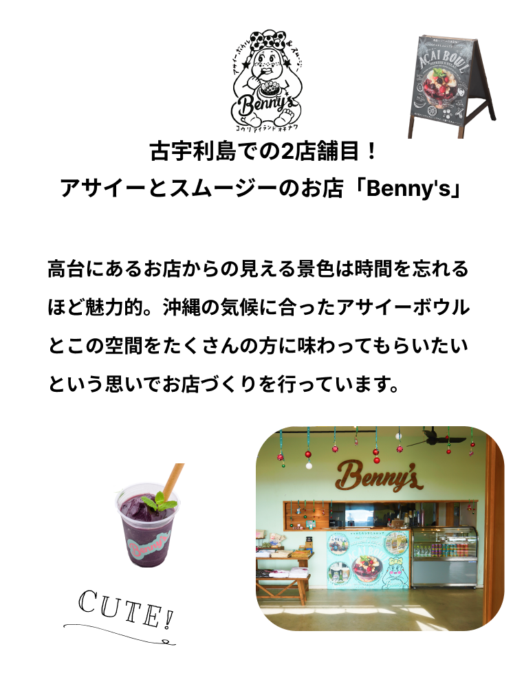 古宇利島での2店舗目！アサイーとスムージーのお店「Benny's」味はもちろん、古宇利島だからこそできる体験ができることにこだわった2店舗目は、アサイーとスムージーのお店「Benny's」。KOURI SHRIMPと並んで、古宇利島での体験が非日常となるお店づくりを目指しています。